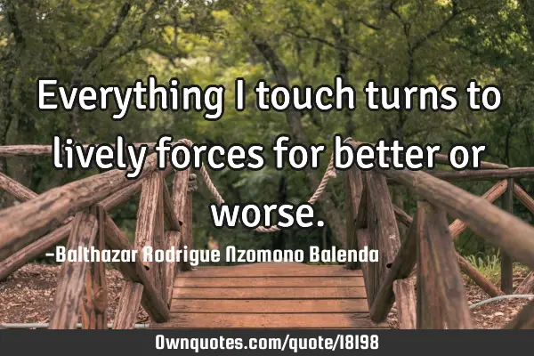 Everything I touch turns to lively forces for better or