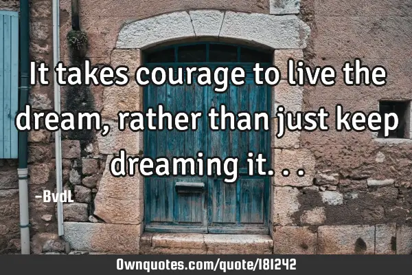 It takes courage to live the dream, rather than just keep dreaming
