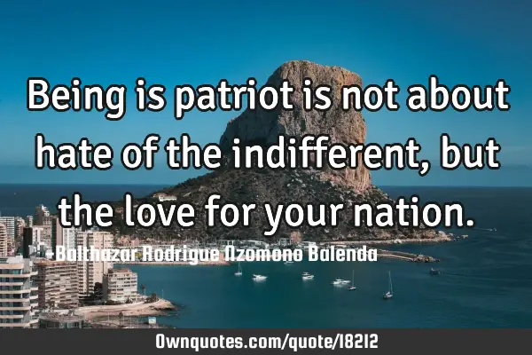 Being is patriot is not about hate of the indifferent , but the love for your