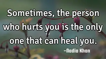 Sometimes, the person who hurts you is the only one that can heal you.