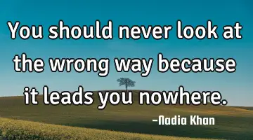You should never look at the wrong way because it leads you nowhere.
