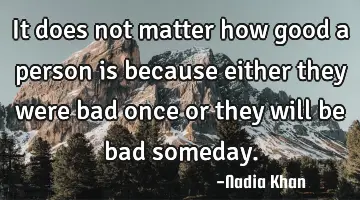It does not matter how good a person is because either they were bad once or they will be bad