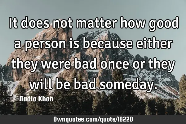 It does not matter how good a person is because either they were bad once or they will be bad