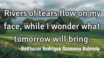 Rivers of tears flow on my face, while I wonder what tomorrow will bring.