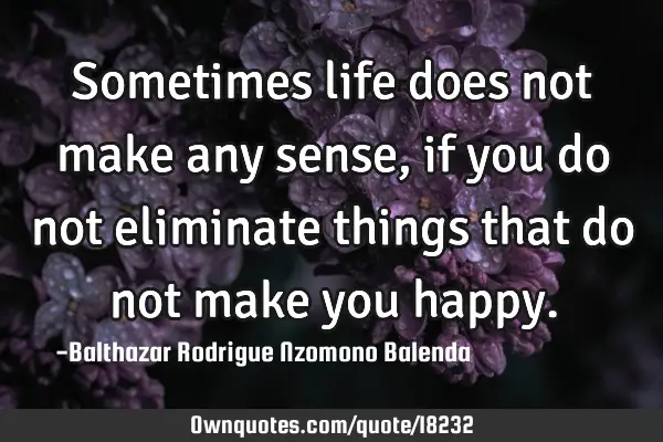 Sometimes life does not make any sense, if you do not eliminate things that do not make you