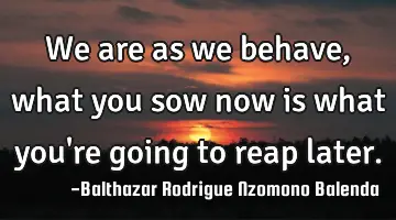 We are as we behave, what you sow now is what you're going to reap later.