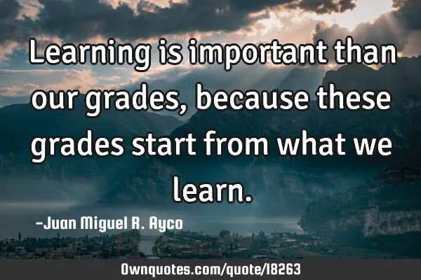 Learning is important than our grades, because these grades start from what we