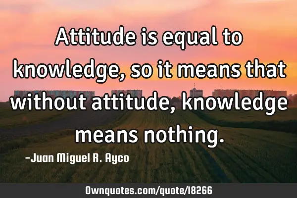 Attitude is equal to knowledge, so it means that without attitude, knowledge means
