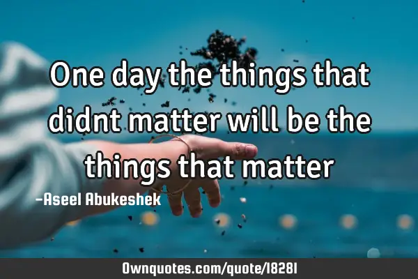 One day the things that didnt matter will be the things that