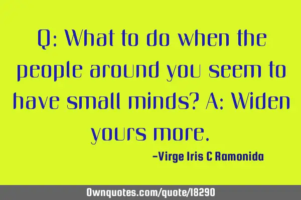 Q: What to do when the people around you seem to have small minds? A: Widen yours
