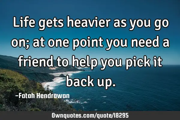 Life gets heavier as you go on; at one point you need a friend to help you pick it back