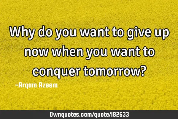 Why do you want to give up now when you want to conquer tomorrow?