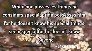 When one possesses things he considers special, pride possesses him for he doesn't know his special
