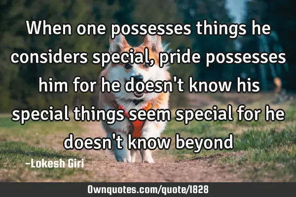 When one possesses things he considers special, pride possesses him for he doesn