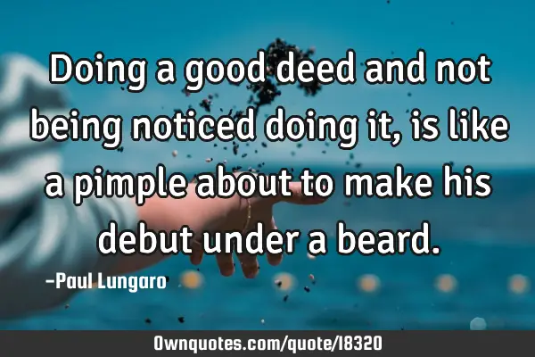 Doing a good deed and not being noticed doing it, is like a pimple about to make his debut under a