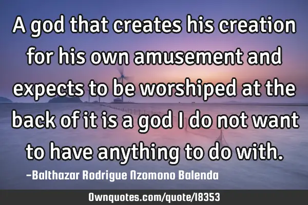 A god that creates his creation for his own amusement and expects to be worshiped at the back of it