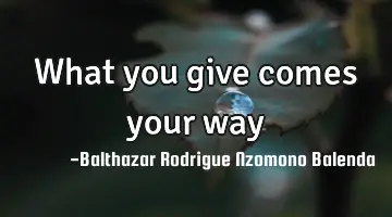 What you give comes your way