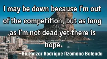I may be down because I'm out of the competition, but as long as I'm not dead yet there is hope.