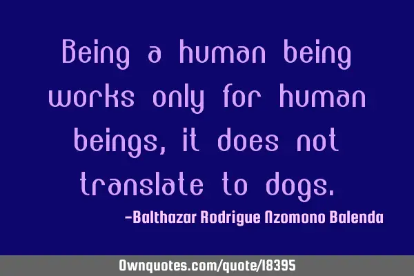 Being a human being works only for human beings, it does not translate to