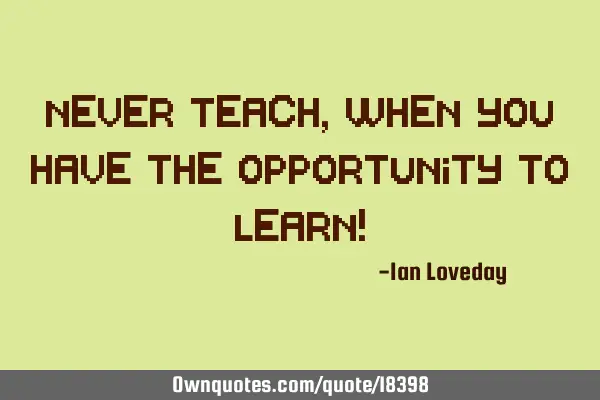 Never teach, when you have the opportunity to learn!