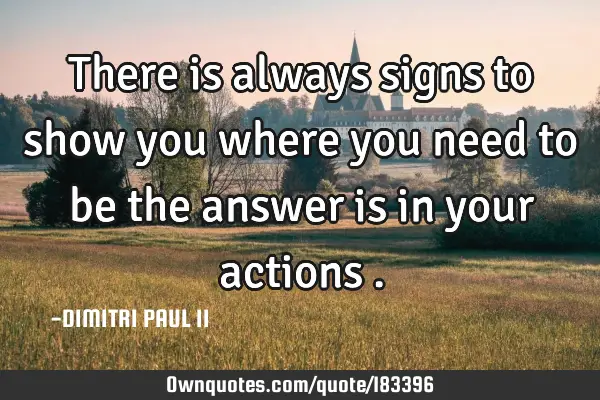 There is always signs to show you where you need to be the answer is in your actions
