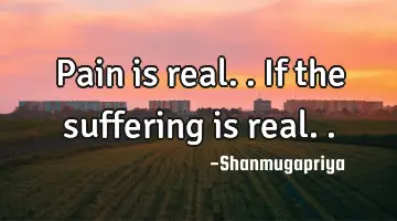 Pain is real.. If the suffering is real..