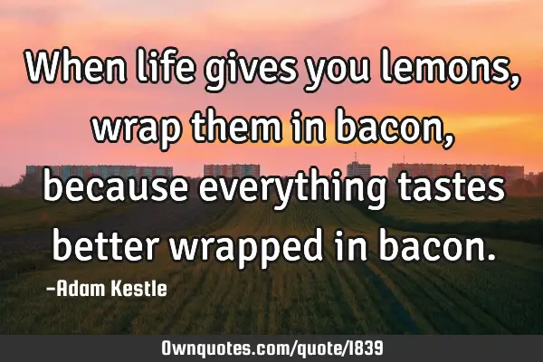When life gives you lemons, wrap them in bacon, because everything tastes better wrapped in