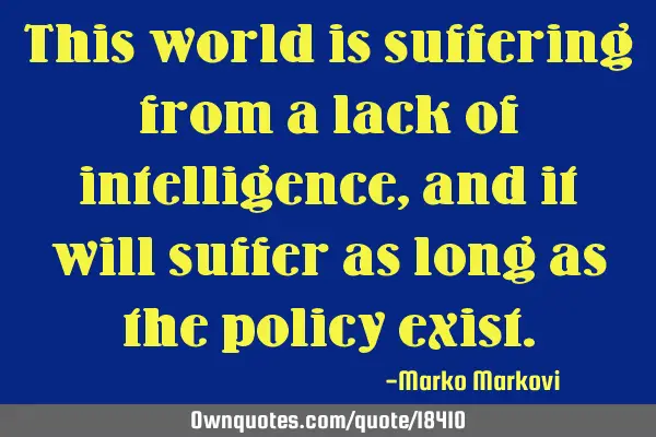 This world is suffering from a lack of intelligence, and it will suffer as long as the policy