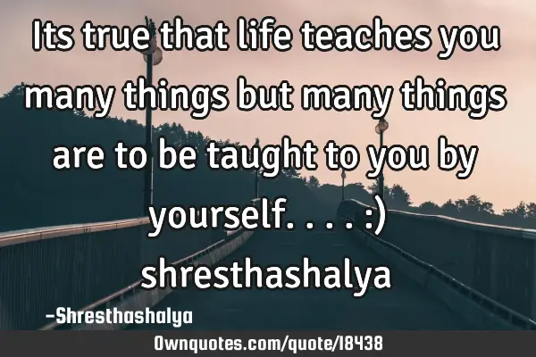 Its true that life teaches you many things but many things are to be taught to you by yourself.... :