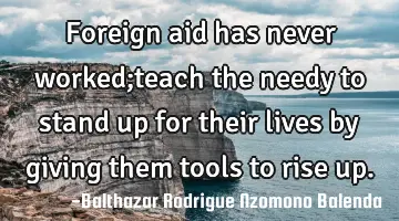 Foreign aid has never worked;teach the needy to stand up for their lives by giving them tools to
