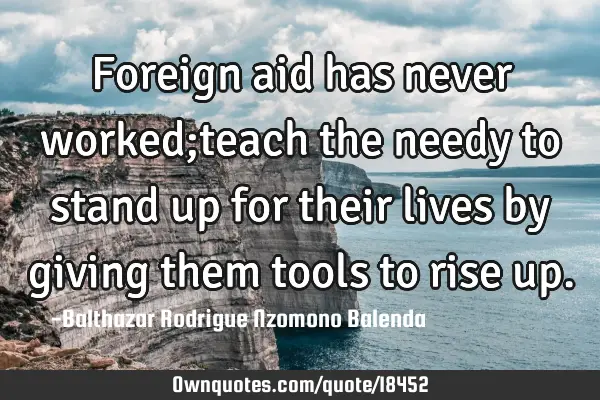 Foreign aid has never worked;teach the needy to stand up for their lives by giving them tools to