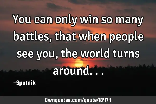 You can only win so many battles, that when people see you, the world turns