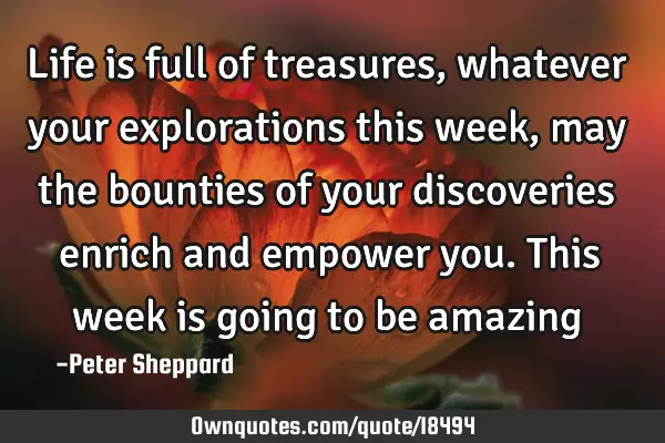 Life is full of treasures, whatever your explorations this week, may the bounties of your