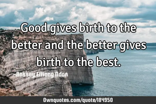 Good gives birth to the better and the better gives birth to the