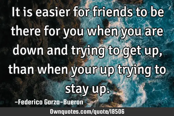 It is easier for friends to be there for you when you are down and trying to get up, than when your
