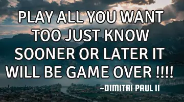 PLAY ALL YOU WANT TOO JUST KNOW SOONER OR LATER IT WILL BE GAME OVER !!!!