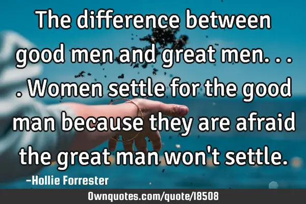 The difference between good men and great men....women settle for the good man because they are
