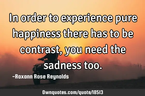 In order to experience pure happiness there has to be contrast, you need the sadness