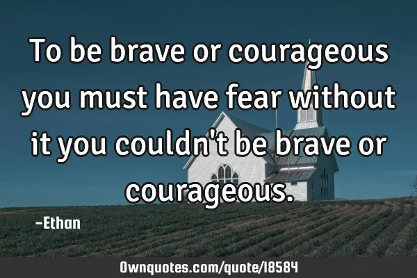 To be brave or courageous you must have fear without it you couldn