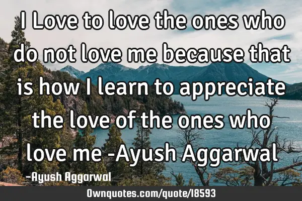 I Love to love the ones who do not love me because that is how I learn to appreciate the love of
