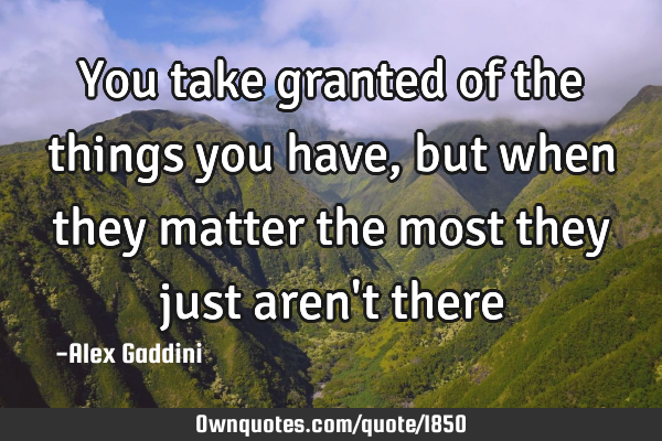 You take granted of the things you have, but when they matter the most they just aren