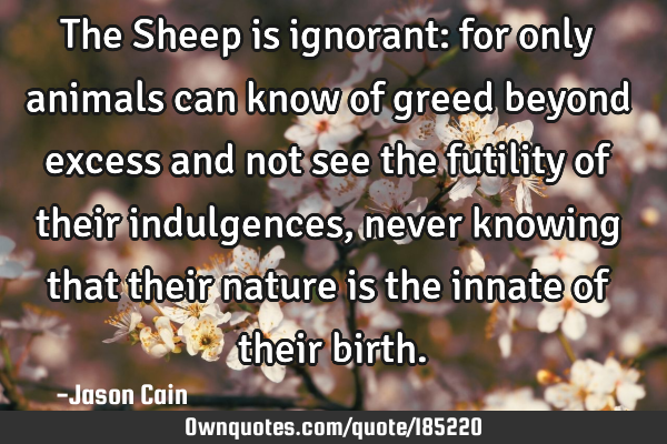 The Sheep is ignorant: for only animals can know of greed beyond excess and not see the futility of