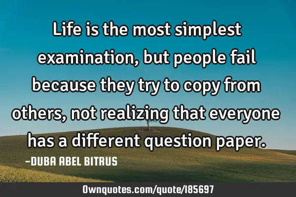Life is the most simplest examination, but people fail because they try to copy from others, not