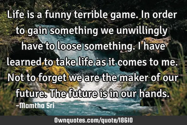 Life is a funny terrible game. In order to gain something we unwillingly have to loose something. I