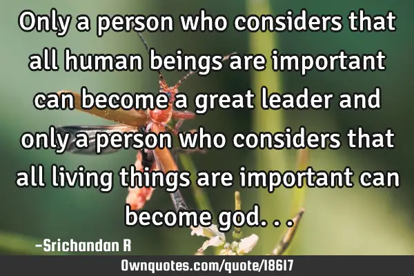 Only a person who considers that all human beings are important can become a great leader and only
