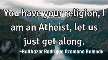 You have your religion, I am an Atheist, let us just get along.