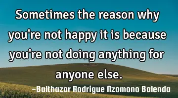 Sometimes the reason why you're not happy it is because you're not doing anything for anyone else.