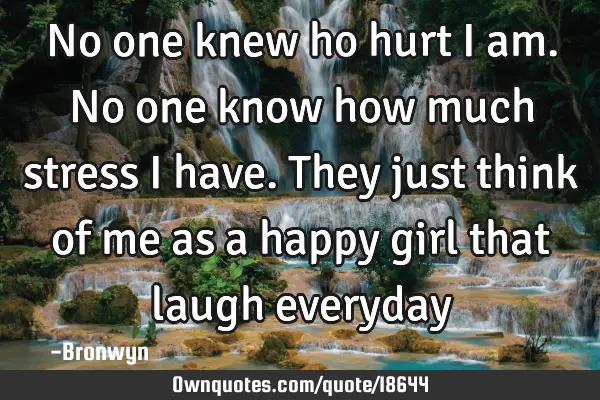 No one knew ho hurt i am.No one know how much stress i have.they just think of me as a happy girl