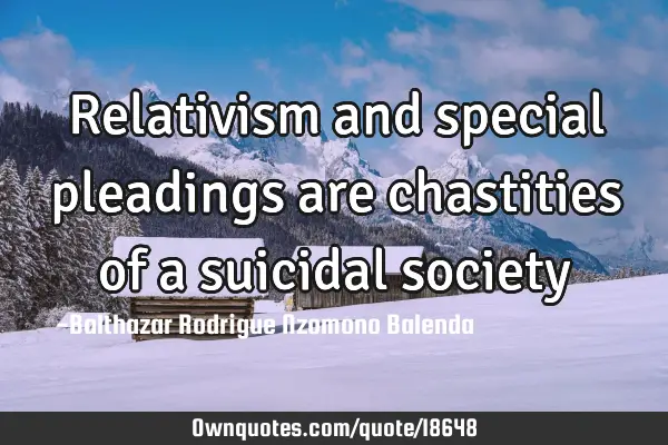 Relativism and special pleadings are chastities of a suicidal