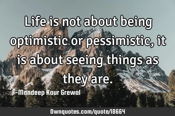 Life is not about being optimistic or pessimistic, it is about seeing things as they